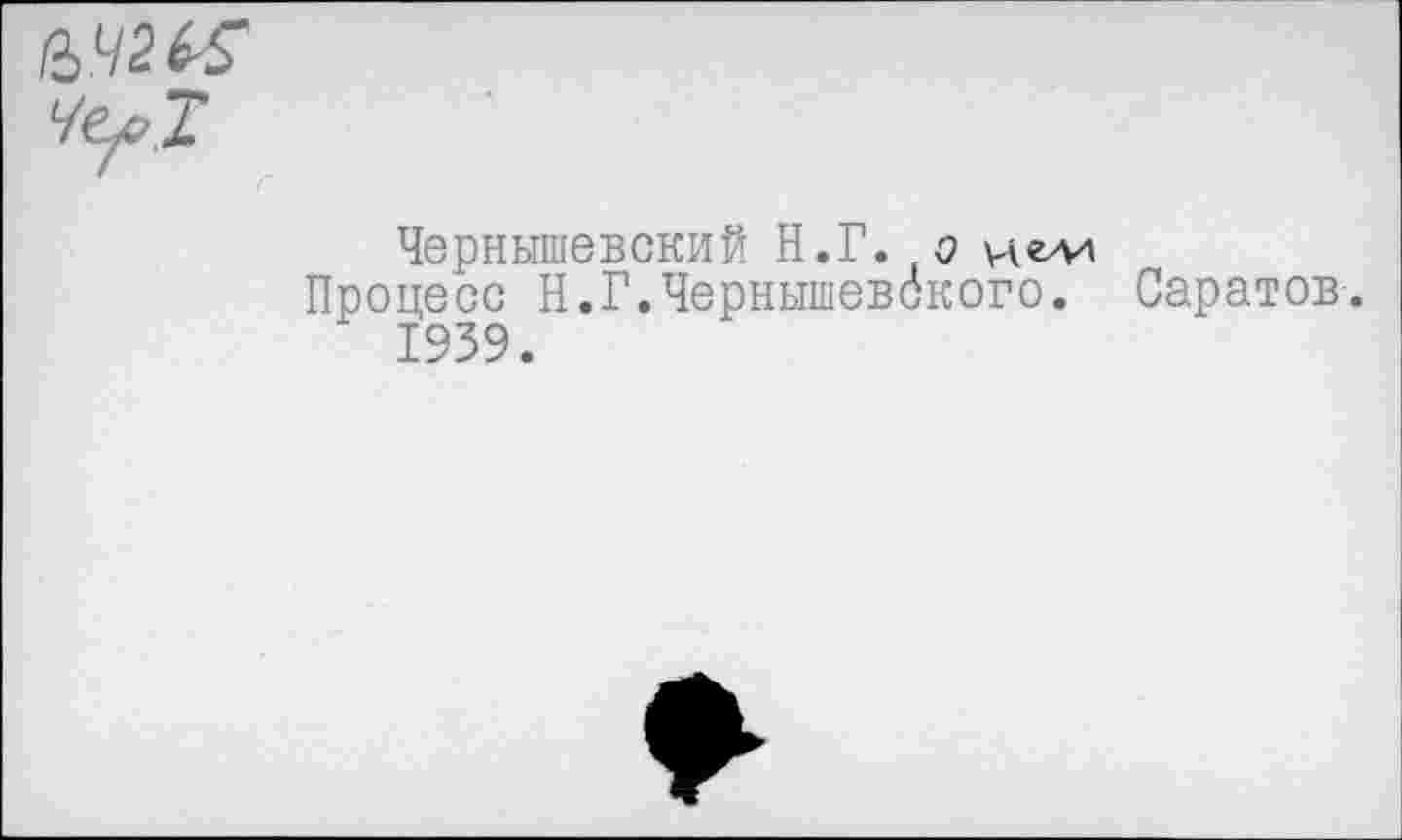 ﻿че^Т
Чернышевский Н.Г. о и ели
Процесс Н.Г.Чернышевского. Саратов. 1939.